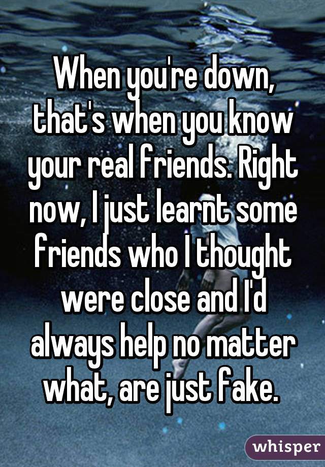 When you're down, that's when you know your real friends. Right now, I just learnt some friends who I thought were close and I'd always help no matter what, are just fake. 