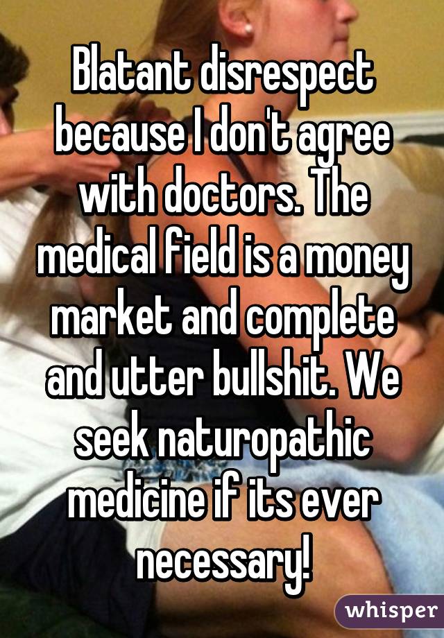 Blatant disrespect because I don't agree with doctors. The medical field is a money market and complete and utter bullshit. We seek naturopathic medicine if its ever necessary!