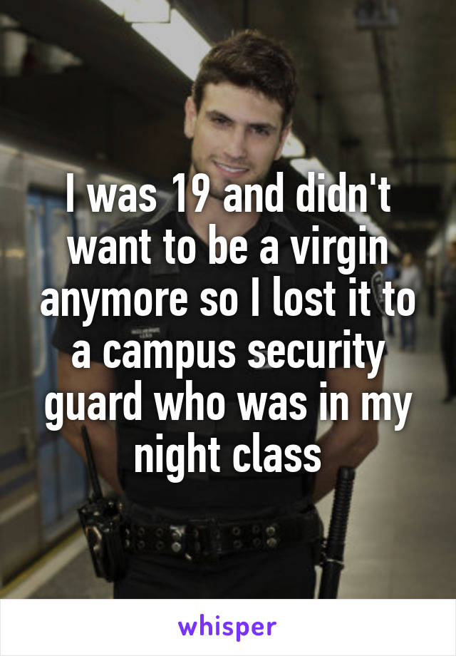 I was 19 and didn't want to be a virgin anymore so I lost it to a campus security guard who was in my night class