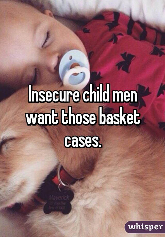 Insecure child men want those basket cases.