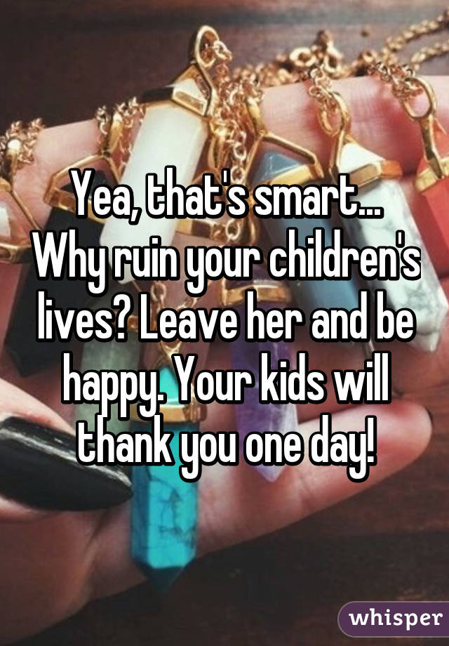 Yea, that's smart... Why ruin your children's lives? Leave her and be happy. Your kids will thank you one day!