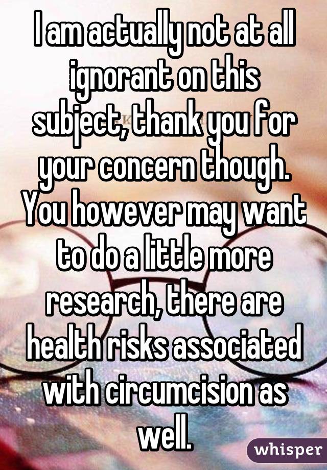 I am actually not at all ignorant on this subject, thank you for your concern though. You however may want to do a little more research, there are health risks associated with circumcision as well.