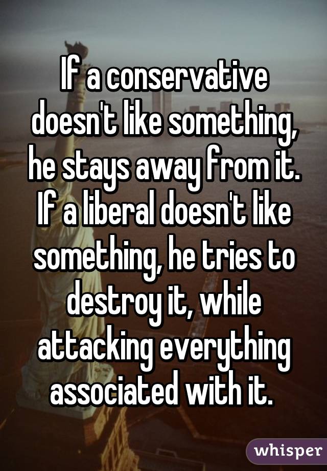 If a conservative doesn't like something, he stays away from it. If a liberal doesn't like something, he tries to destroy it, while attacking everything associated with it. " class="img-responsive whisper-foreground