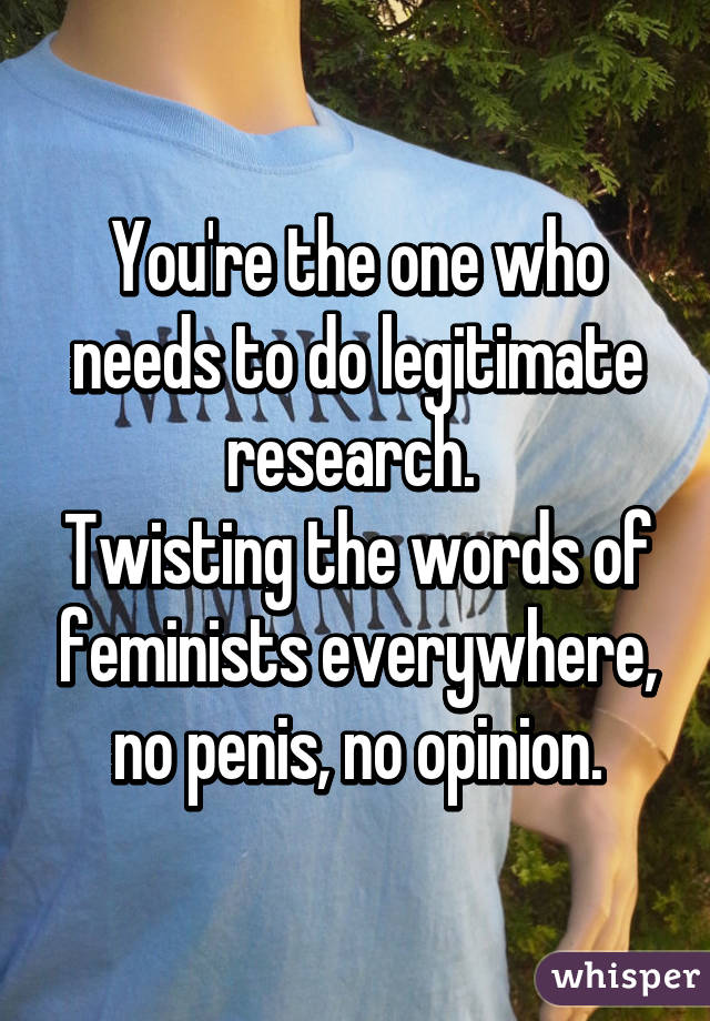 You're the one who needs to do legitimate research. 
Twisting the words of feminists everywhere, no penis, no opinion.