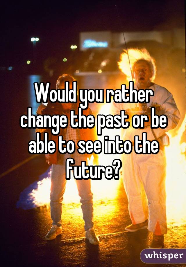 Would you rather change the past or be able to see into the future?