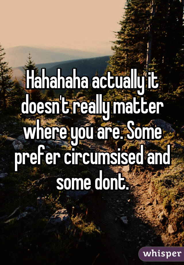 Hahahaha actually it doesn't really matter where you are. Some prefer circumsised and some dont.