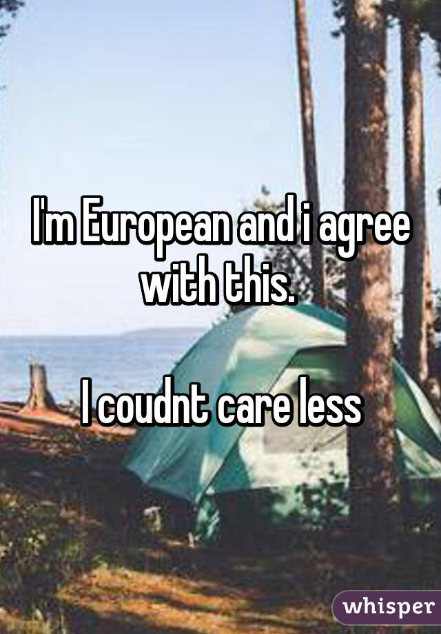 I'm European and i agree with this. 

I coudnt care less