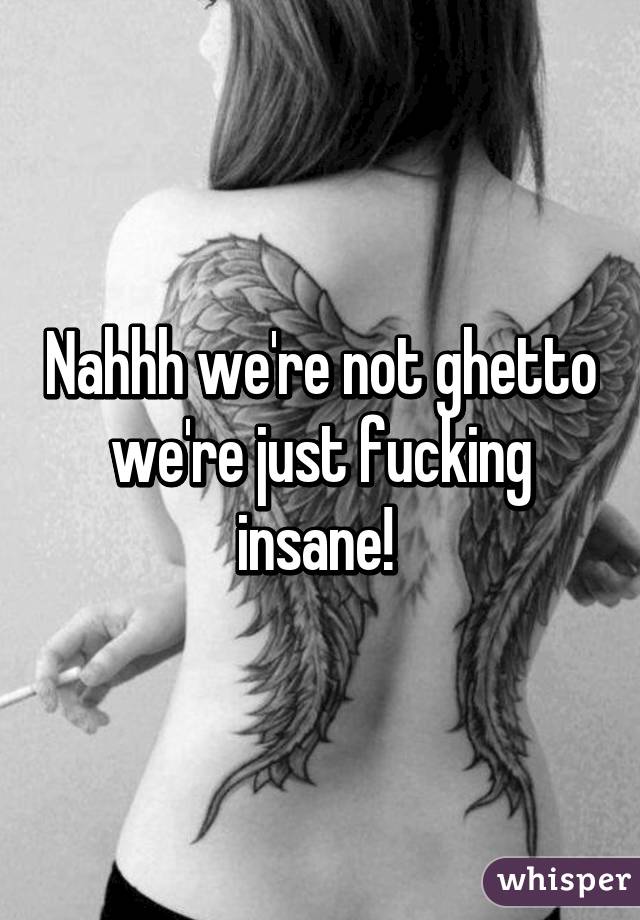 Nahhh we're not ghetto we're just fucking insane! 