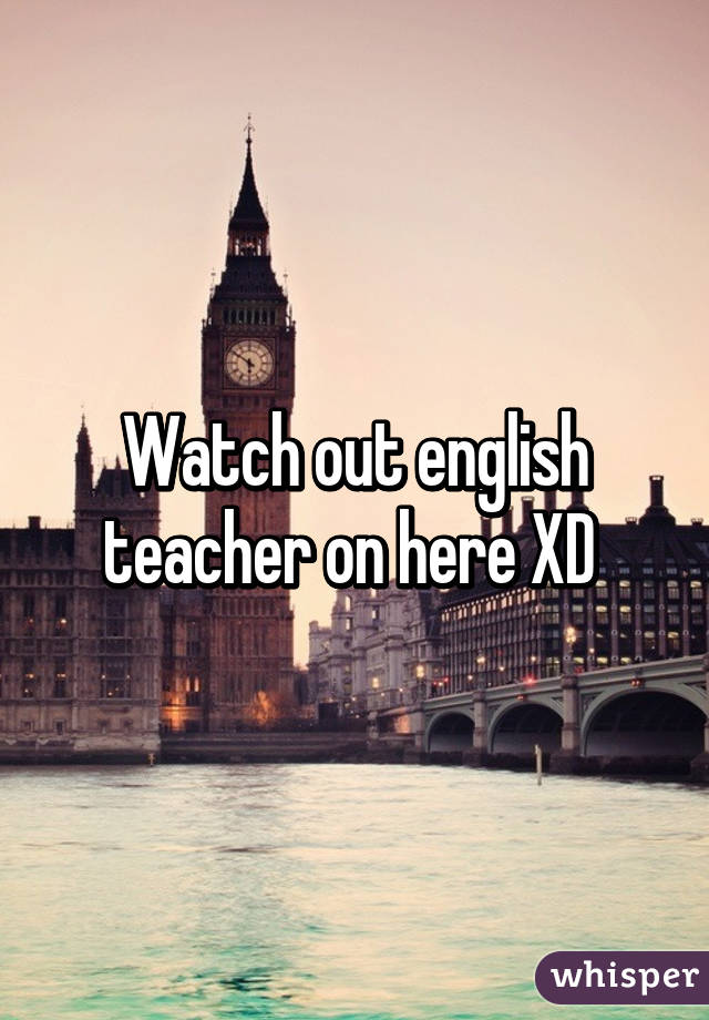 Watch out english teacher on here XD 