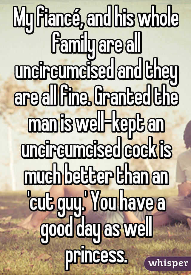 My fiancé, and his whole family are all uncircumcised and they are all fine. Granted the man is well-kept an uncircumcised cock is much better than an 'cut guy.' You have a good day as well princess.