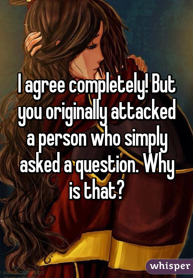 I agree completely! But you originally attacked a person who simply asked a question. Why is that?