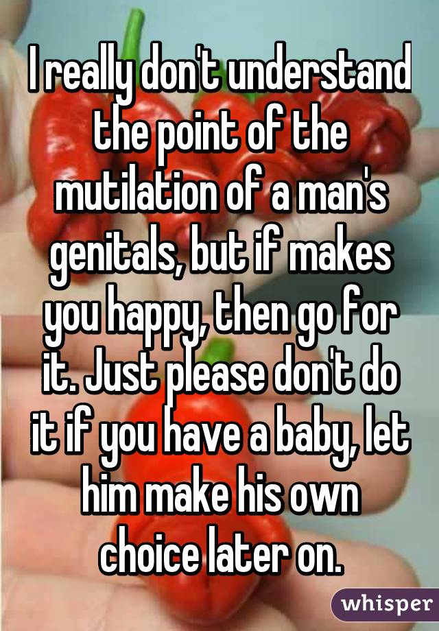 I really don't understand the point of the mutilation of a man's genitals, but if makes you happy, then go for it. Just please don't do it if you have a baby, let him make his own choice later on.