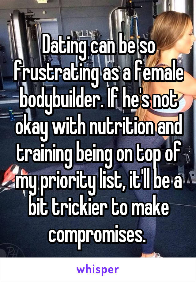 Dating can be so frustrating as a female bodybuilder. If he's not okay with nutrition and training being on top of my priority list, it'll be a bit trickier to make compromises. 