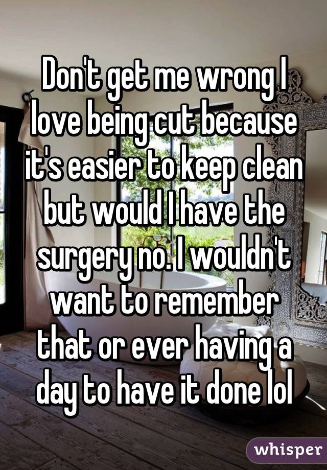 Don't get me wrong I love being cut because it's easier to keep clean but would I have the surgery no. I wouldn't want to remember that or ever having a day to have it done lol