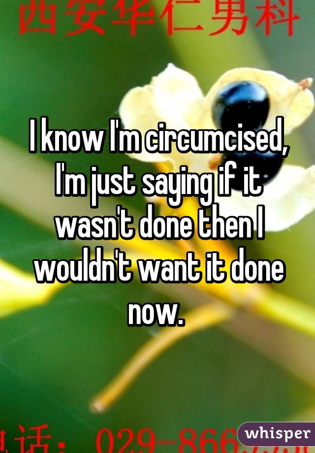 I know I'm circumcised, I'm just saying if it wasn't done then I wouldn't want it done now. 