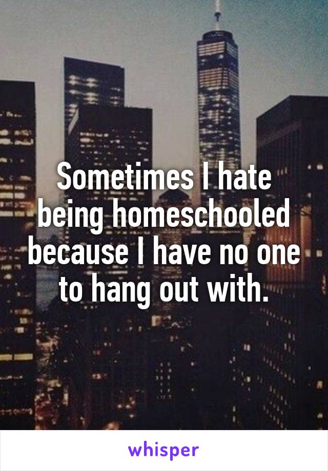 Sometimes I hate being homeschooled because I have no one to hang out with.