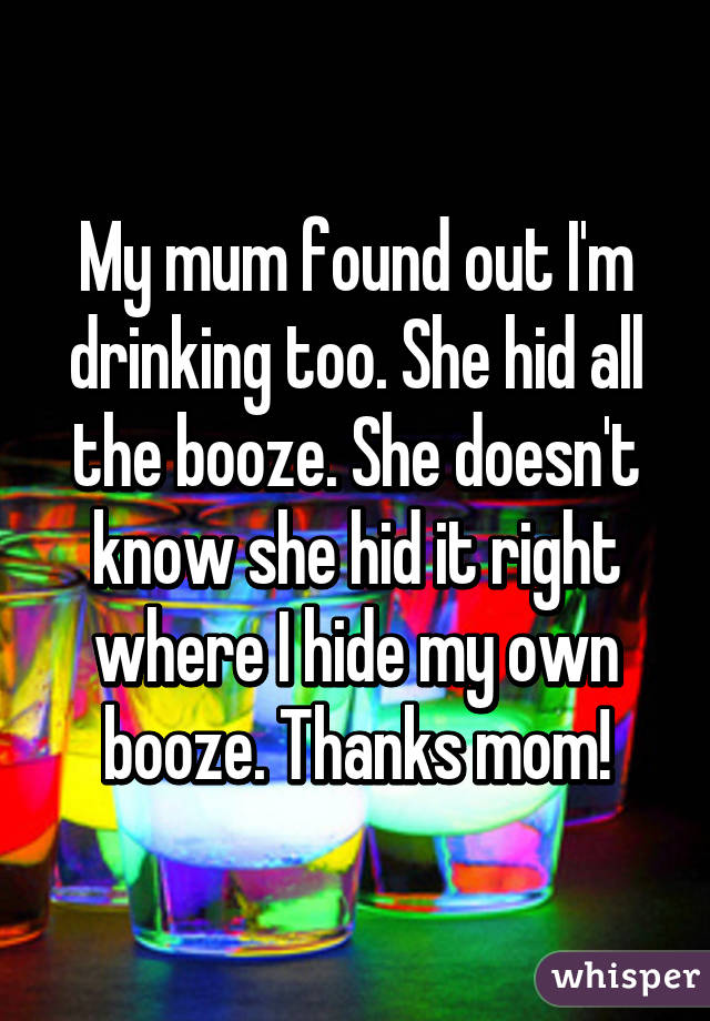 My mum found out I'm drinking too. She hid all the booze. She doesn't know she hid it right where I hide my own booze. Thanks mom!