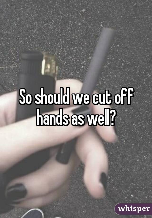 So should we cut off hands as well?