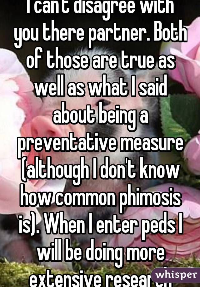 I can't disagree with you there partner. Both of those are true as well as what I said about being a preventative measure (although I don't know how common phimosis is). When I enter peds I will be doing more extensive research