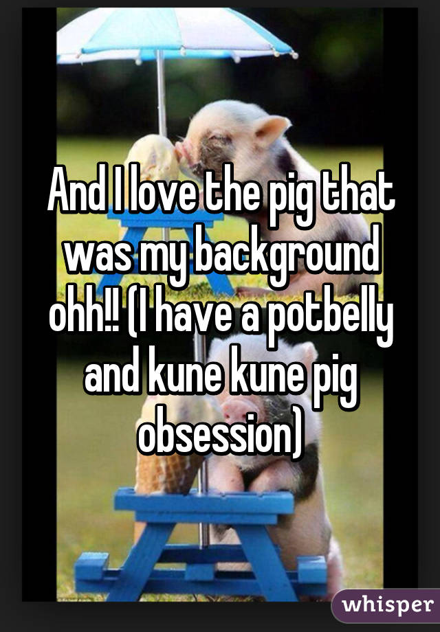 And I love the pig that was my background ohh!! (I have a potbelly and kune kune pig obsession)