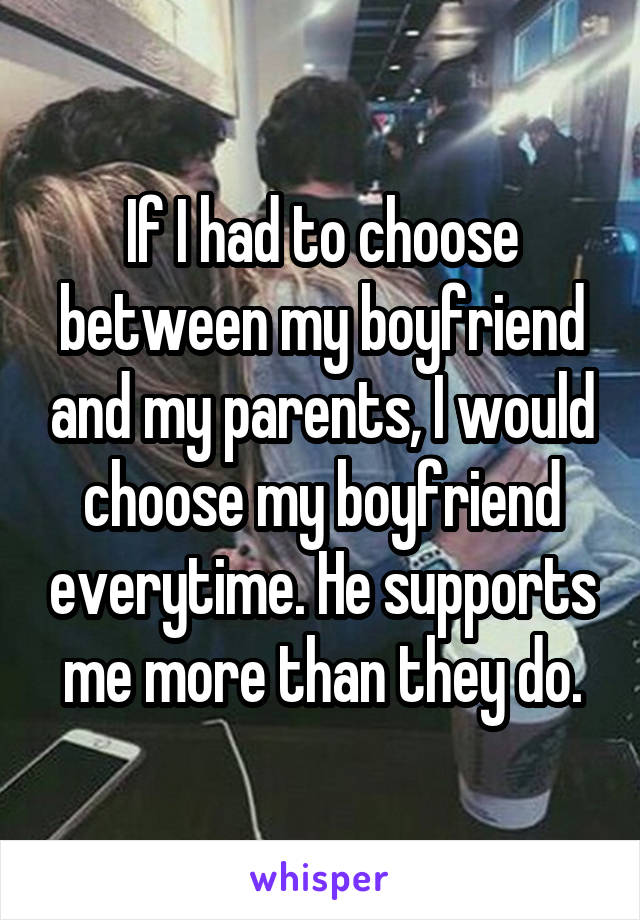 If I had to choose between my boyfriend and my parents, I would choose my boyfriend everytime. He supports me more than they do.