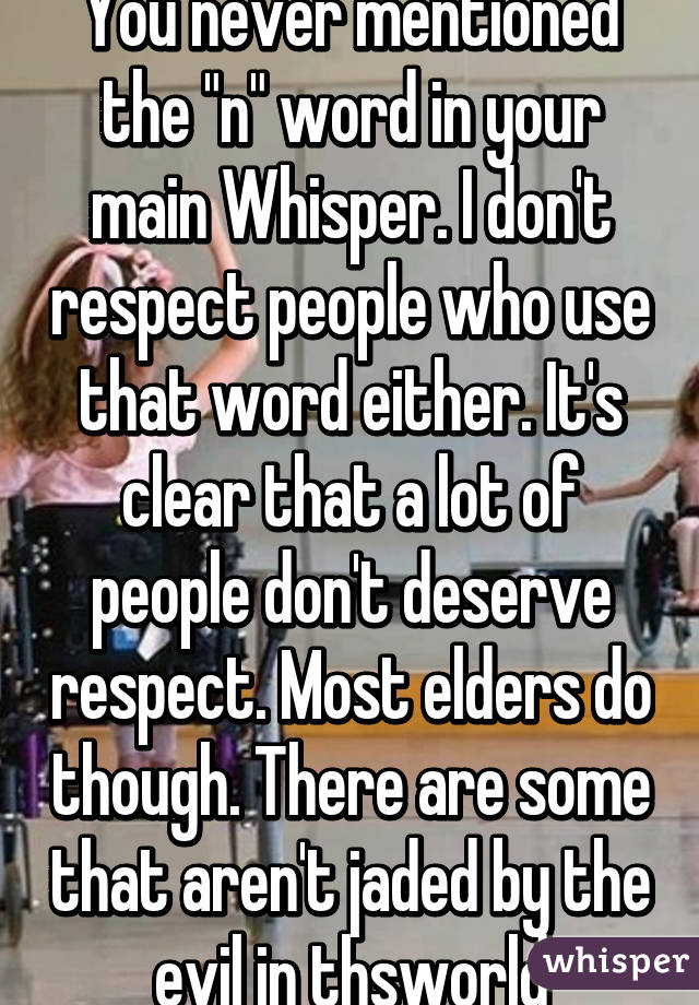 You never mentioned the "n" word in your main Whisper. I don't respect people who use that word either. It's clear that a lot of people don't deserve respect. Most elders do though. There are some that aren't jaded by the evil in thsworld