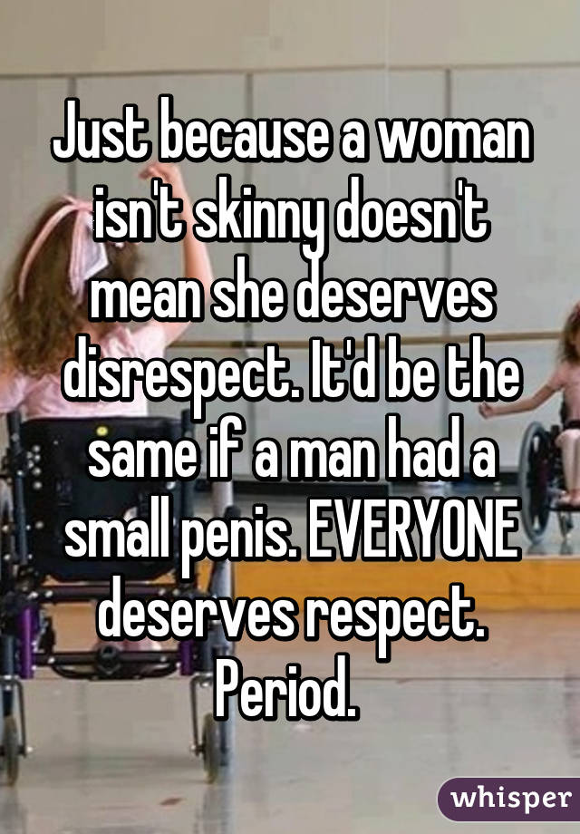 Just because a woman isn't skinny doesn't mean she deserves disrespect. It'd be the same if a man had a small penis. EVERYONE deserves respect. Period. 