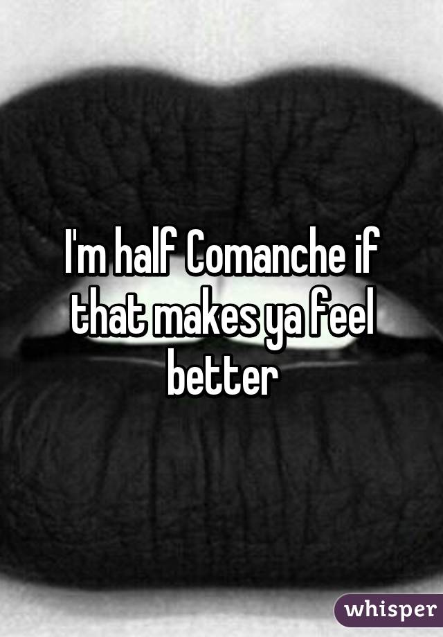 I'm half Comanche if that makes ya feel better