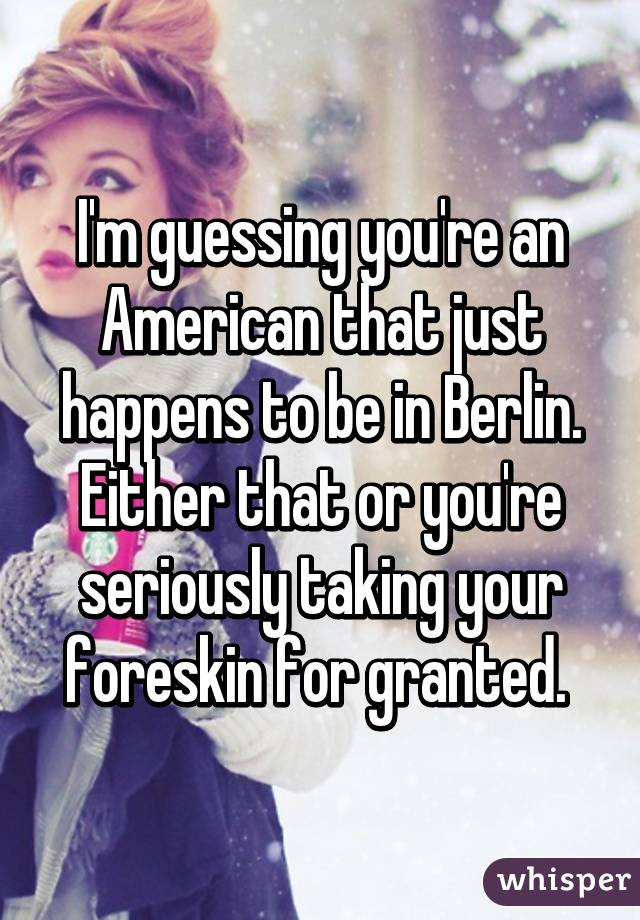 I'm guessing you're an American that just happens to be in Berlin. Either that or you're seriously taking your foreskin for granted. 