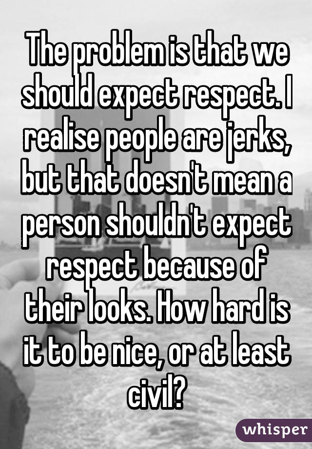 The problem is that we should expect respect. I realise people are jerks, but that doesn't mean a person shouldn't expect respect because of their looks. How hard is it to be nice, or at least civil?