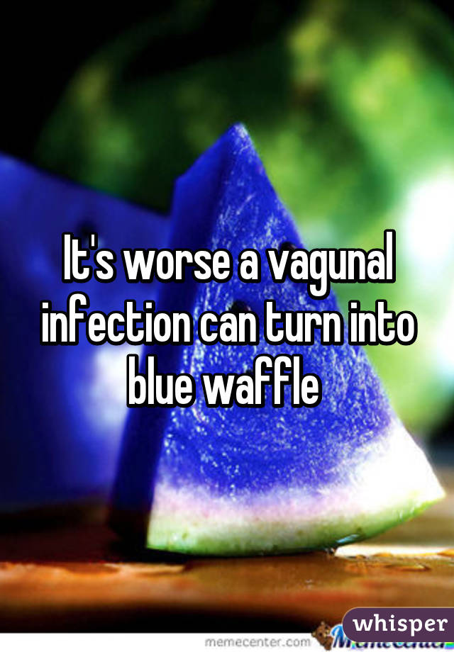 It's worse a vagunal infection can turn into blue waffle 