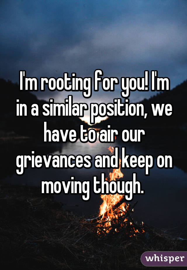 I'm rooting for you! I'm in a similar position, we have to air our grievances and keep on moving though. 