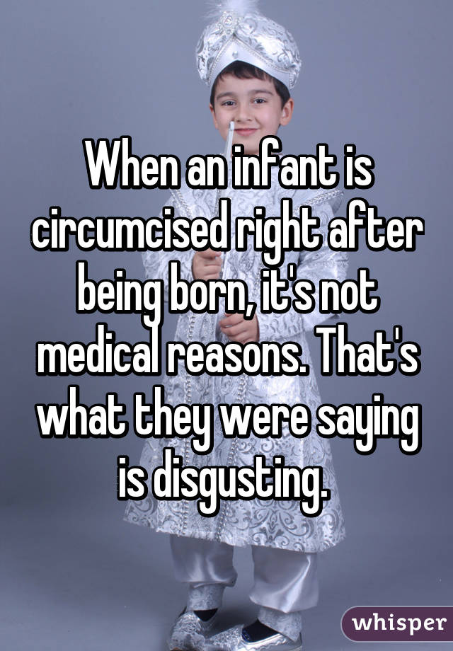 When an infant is circumcised right after being born, it's not medical reasons. That's what they were saying is disgusting. 