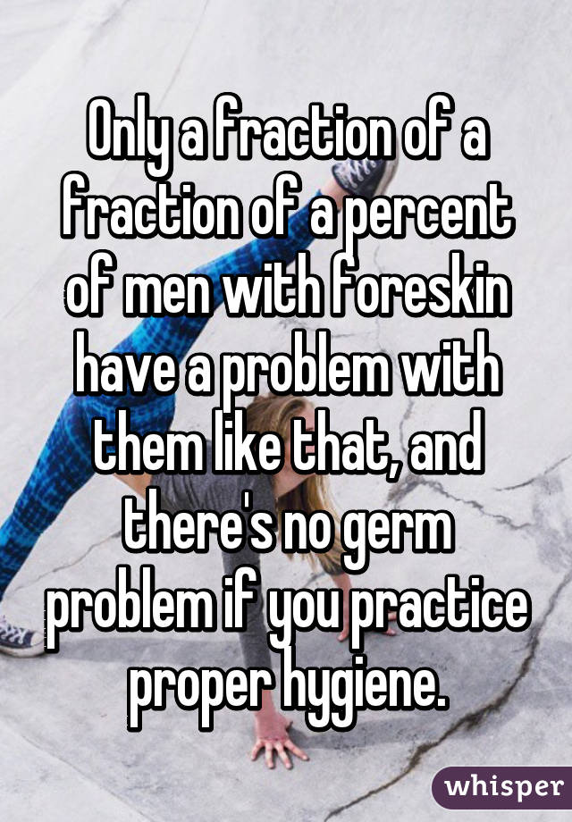 Only a fraction of a fraction of a percent of men with foreskin have a problem with them like that, and there's no germ problem if you practice proper hygiene.