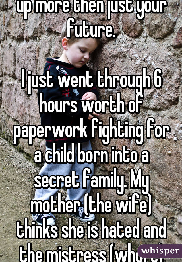 You are going to mess up more then just your future.
 
I just went through 6 hours worth of paperwork fighting for a child born into a secret family. My mother (the wife) thinks she is hated and the mistress (whore) hates my father