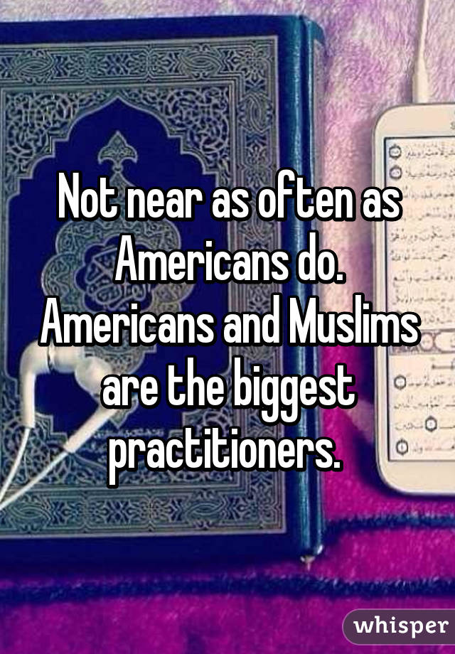 Not near as often as Americans do. Americans and Muslims are the biggest practitioners. 