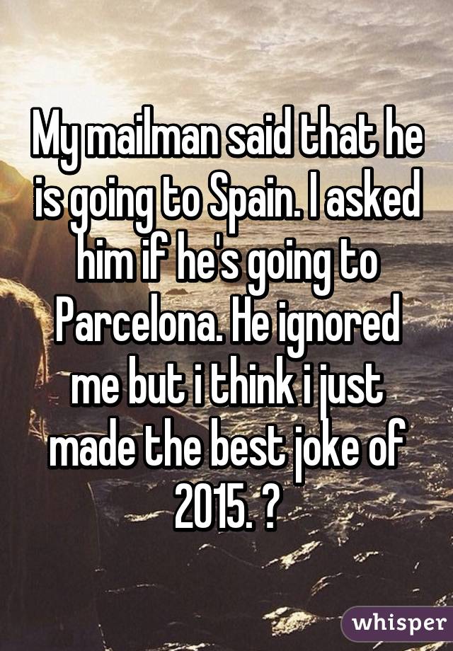 My mailman said that he is going to Spain. I asked him if he's going to Parcelona. He ignored me but i think i just made the best joke of 2015. 😄