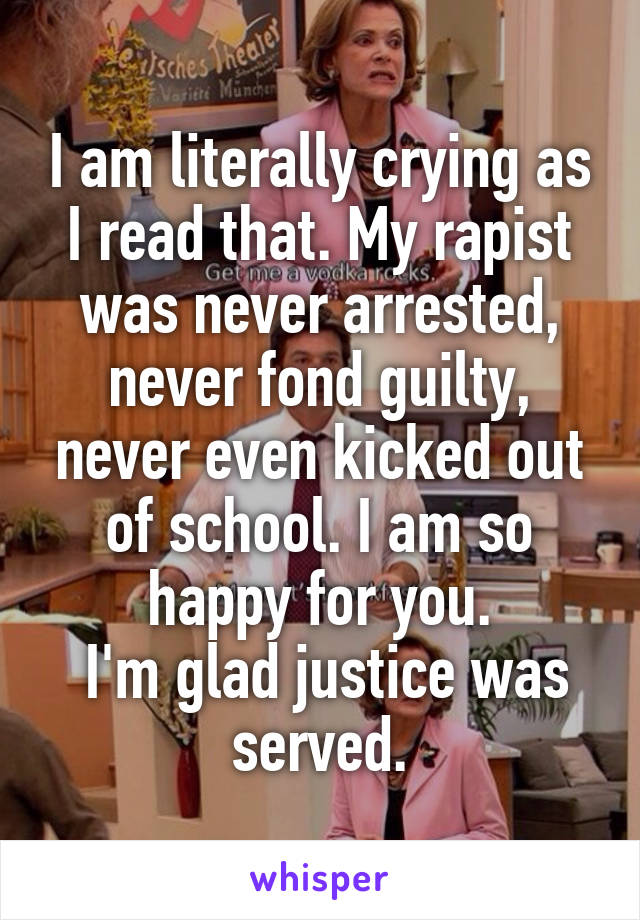 I am literally crying as I read that. My rapist was never arrested, never fond guilty, never even kicked out of school. I am so happy for you.
 I'm glad justice was served.