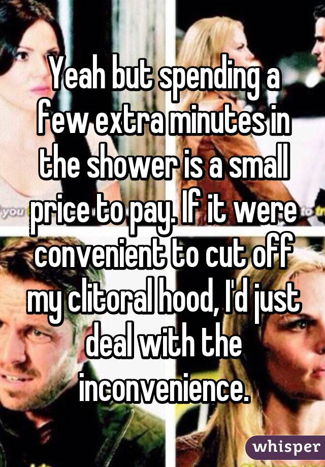 Yeah but spending a few extra minutes in the shower is a small price to pay. If it were convenient to cut off my clitoral hood, I'd just deal with the inconvenience.