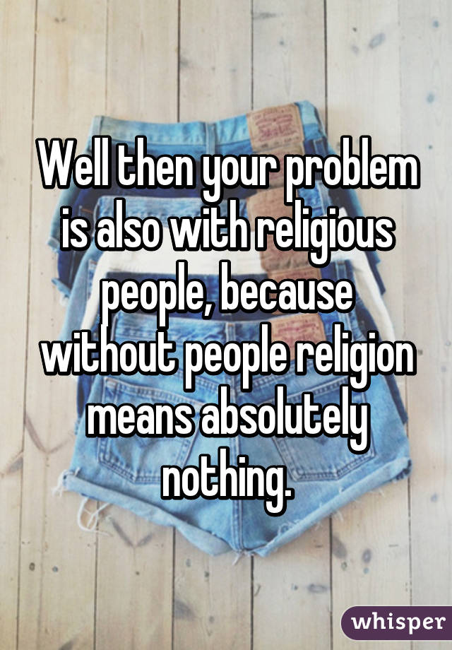 Well then your problem is also with religious people, because without people religion means absolutely nothing.