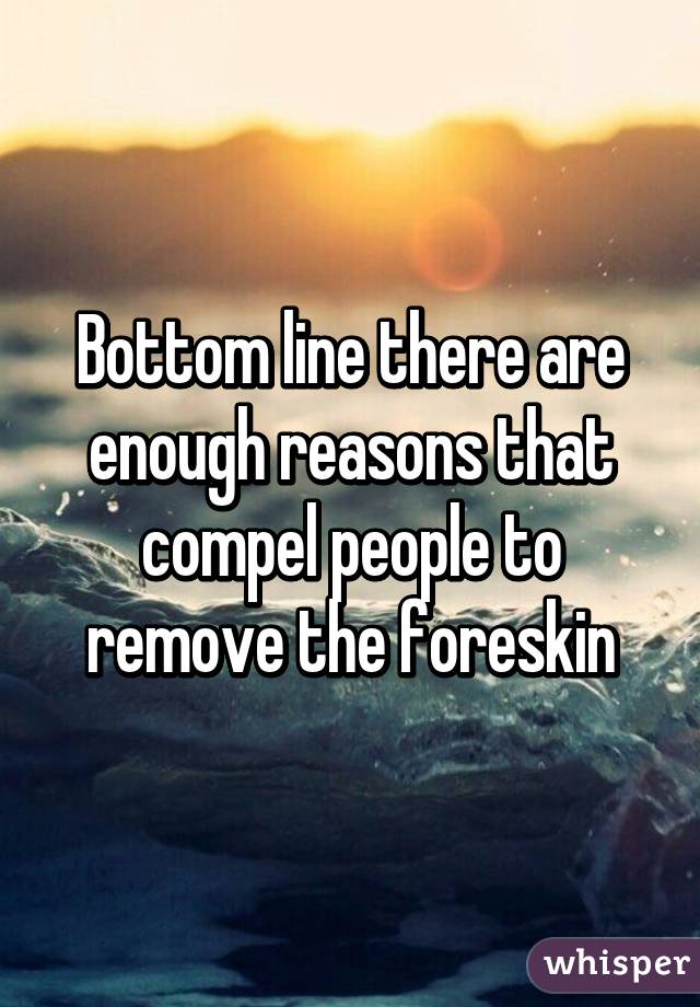 Bottom line there are enough reasons that compel people to remove the foreskin