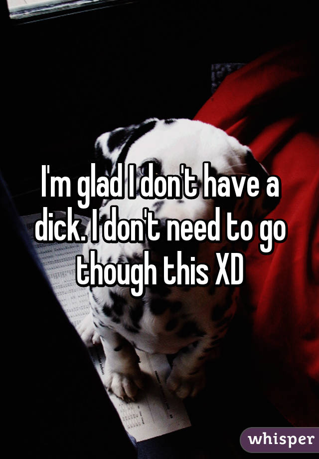 I'm glad I don't have a dick. I don't need to go though this XD