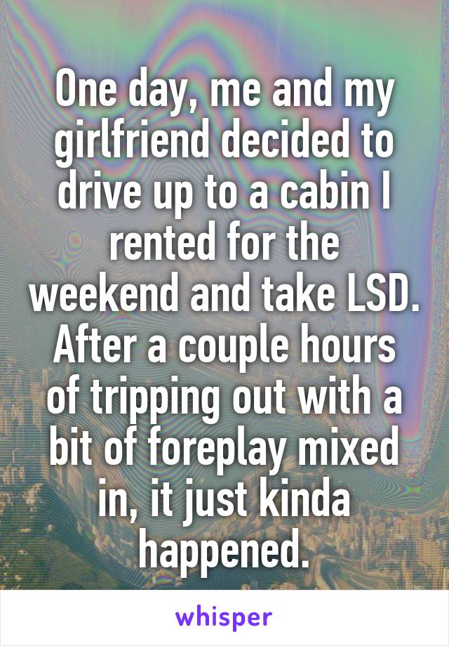One day, me and my girlfriend decided to drive up to a cabin I rented for the weekend and take LSD.
After a couple hours of tripping out with a bit of foreplay mixed in, it just kinda happened.