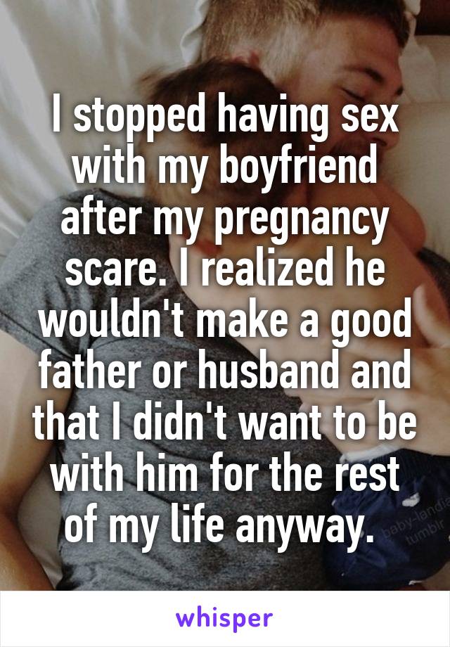 I stopped having sex with my boyfriend after my pregnancy scare. I realized he wouldn't make a good father or husband and that I didn't want to be with him for the rest of my life anyway. 