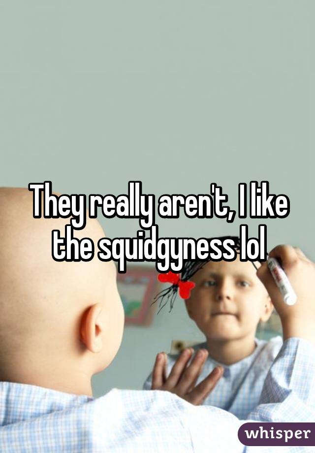 They really aren't, I like the squidgyness lol