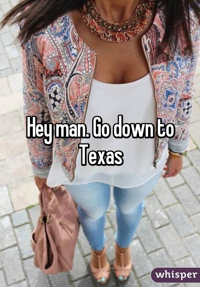 Hey man. Go down to Texas