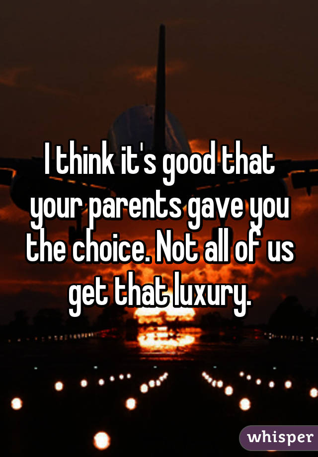 I think it's good that your parents gave you the choice. Not all of us get that luxury.