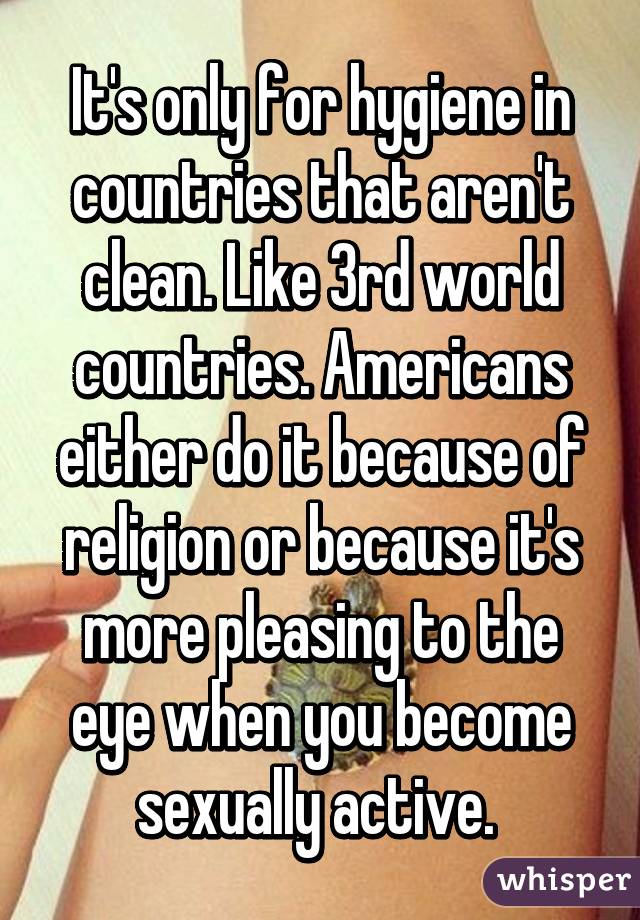 It's only for hygiene in countries that aren't clean. Like 3rd world countries. Americans either do it because of religion or because it's more pleasing to the eye when you become sexually active. 