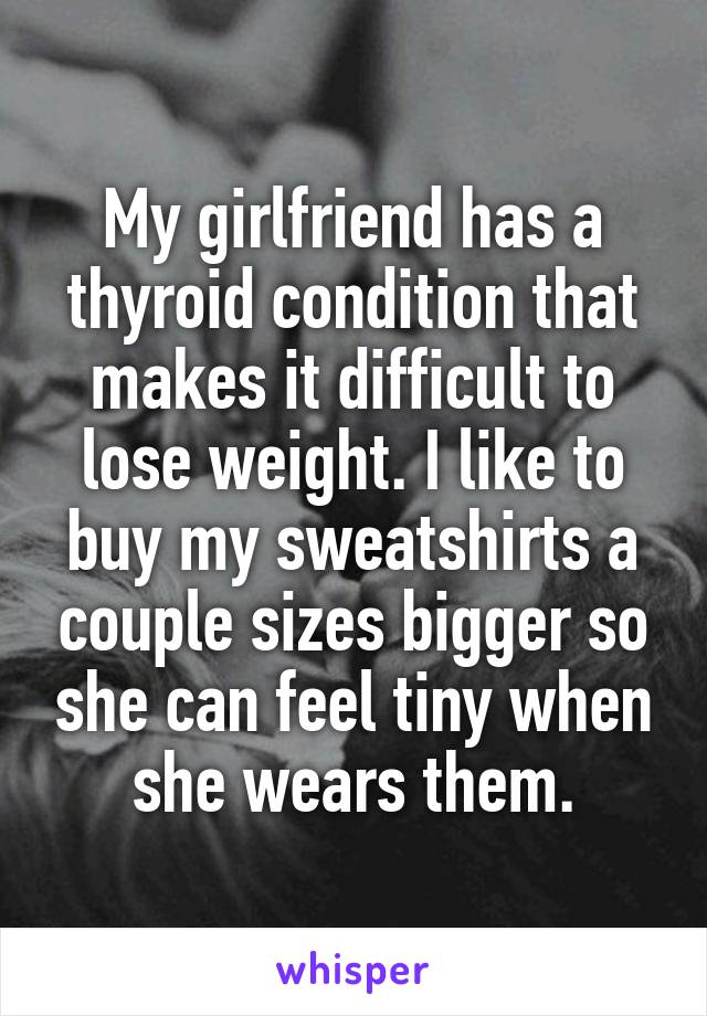 My girlfriend has a thyroid condition that makes it difficult to lose weight. I like to buy my sweatshirts a couple sizes bigger so she can feel tiny when she wears them.