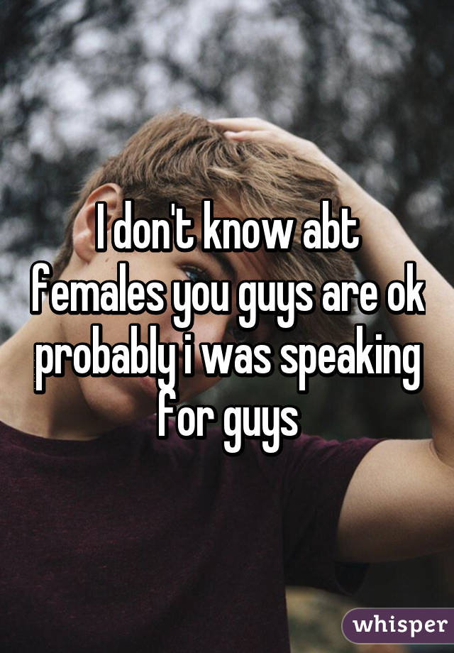 I don't know abt females you guys are ok probably i was speaking for guys